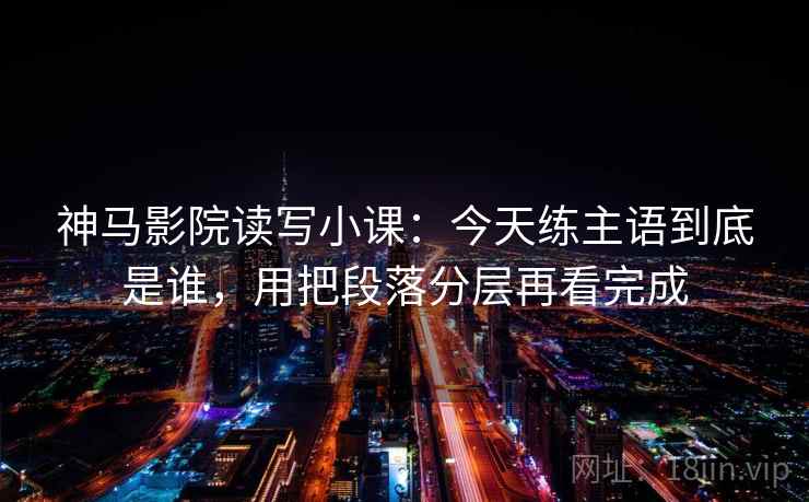 神马影院读写小课：今天练主语到底是谁，用把段落分层再看完成